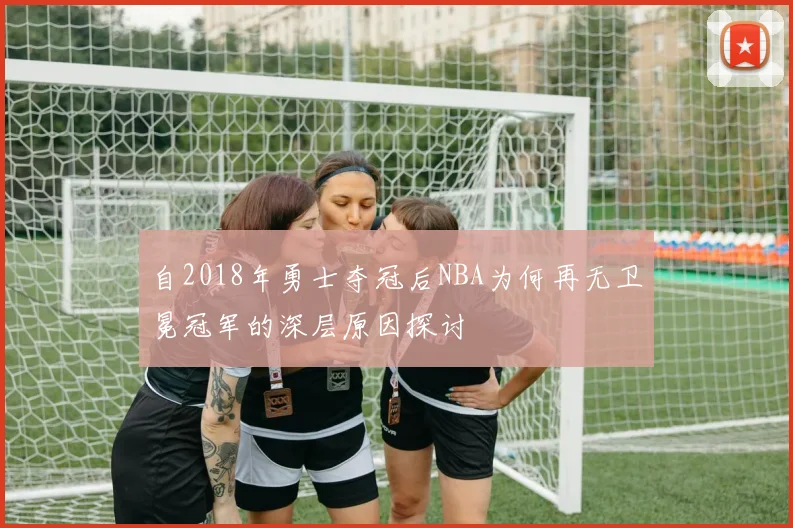 自2018年勇士夺冠后NBA为何再无卫冕冠军的深层原因探讨