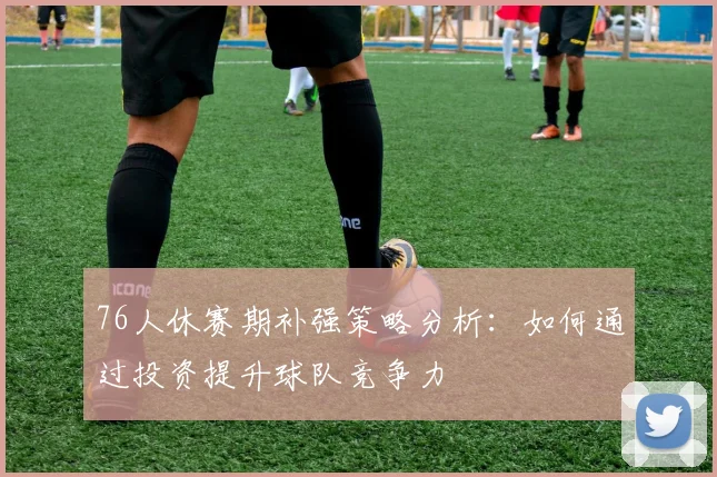 76人休赛期补强策略分析：如何通过投资提升球队竞争力