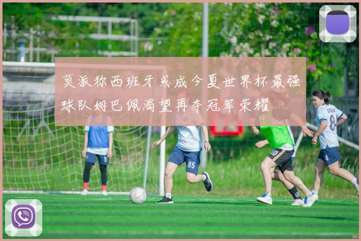 莫派称西班牙或成今夏世界杯最强球队姆巴佩渴望再夺冠军荣耀
