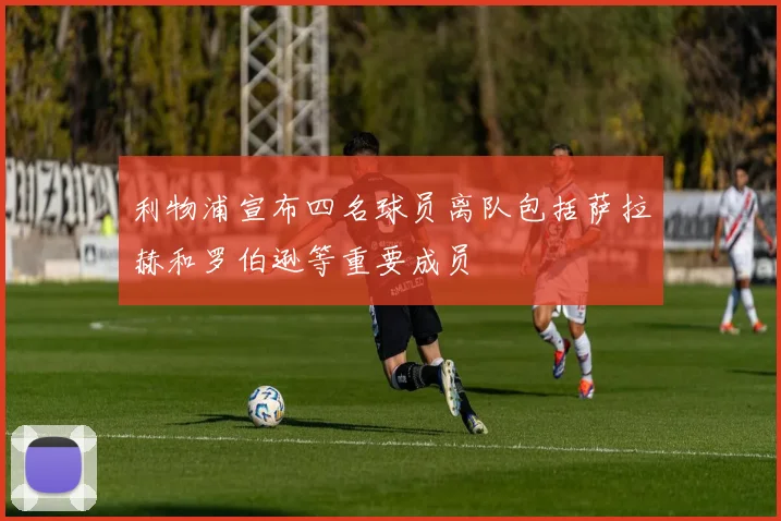 利物浦宣布四名球员离队包括萨拉赫和罗伯逊等重要成员