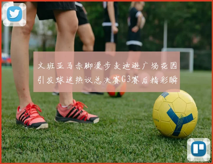 文班亚马赤脚漫步麦迪逊广场花园引发球迷热议总决赛G3赛后精彩瞬间