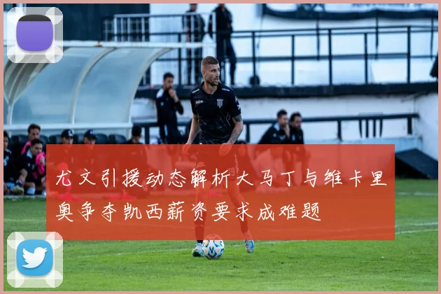 尤文引援动态解析大马丁与维卡里奥争夺凯西薪资要求成难题