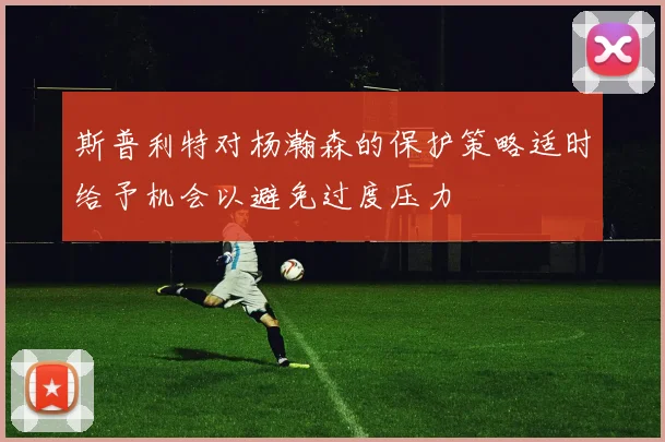 斯普利特对杨瀚森的保护策略适时给予机会以避免过度压力