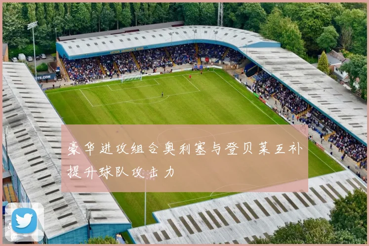 豪华进攻组合奥利塞与登贝莱互补提升球队攻击力