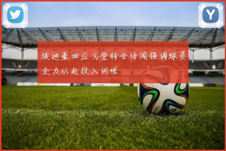 埃迪豪回应戈登转会传闻强调球员全力以赴投入训练