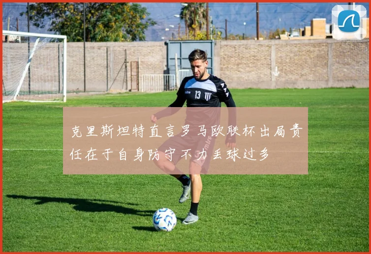 克里斯坦特直言罗马欧联杯出局责任在于自身防守不力丢球过多