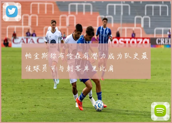 帕金斯称布伦森有潜力成为队史最佳球员可与刺客库里比肩