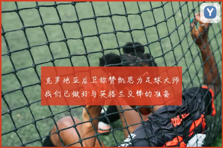 克罗地亚后卫称赞凯恩为足球大师我们已做好与英格兰交锋的准备
