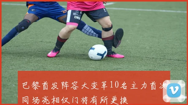 巴黎首发阵容大变革10名主力首次同场亮相仅门将有所更换