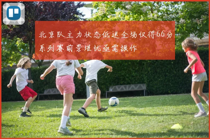 北京队主力状态低迷全场仅得66分系列赛前景堪忧亟需振作