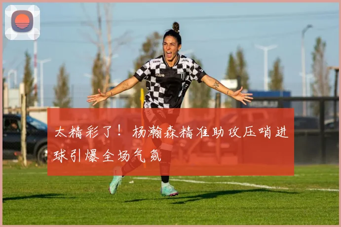太精彩了！杨瀚森精准助攻压哨进球引爆全场气氛