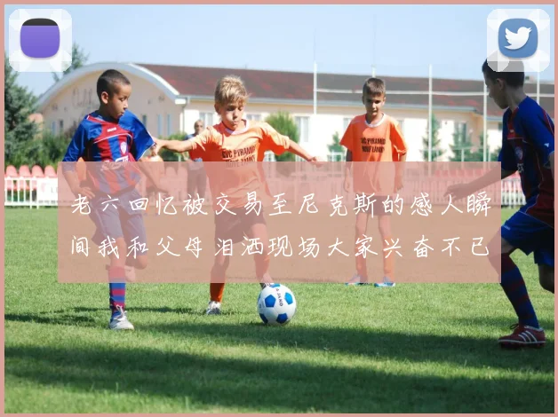 老六回忆被交易至尼克斯的感人瞬间我和父母泪洒现场大家兴奋不已