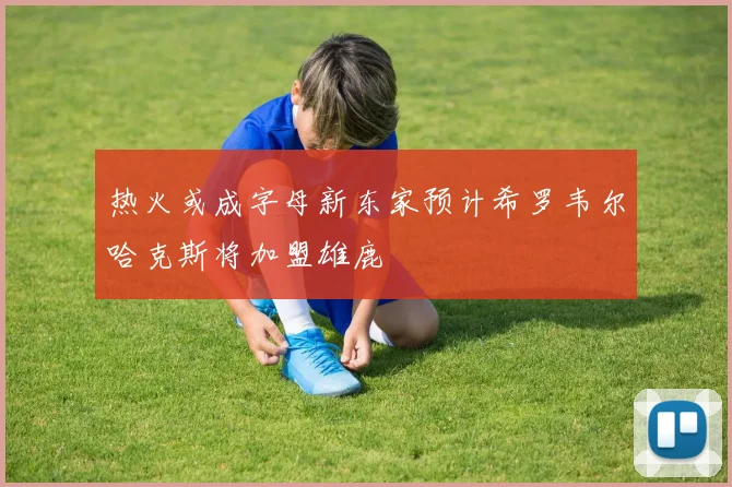 热火或成字母新东家预计希罗韦尔哈克斯将加盟雄鹿
