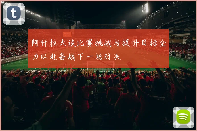 阿什拉夫谈比赛挑战与提升目标全力以赴备战下一场对决