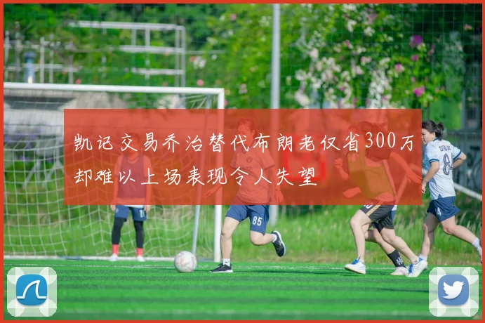 凯记交易乔治替代布朗老仅省300万却难以上场表现令人失望