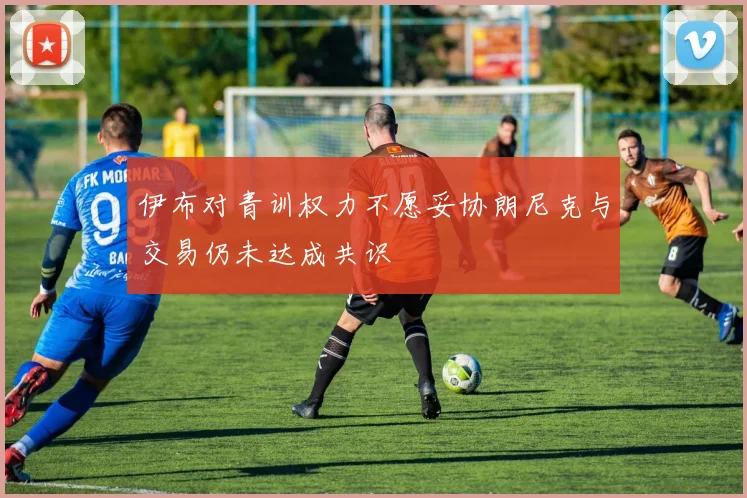 伊布对青训权力不愿妥协朗尼克与交易仍未达成共识