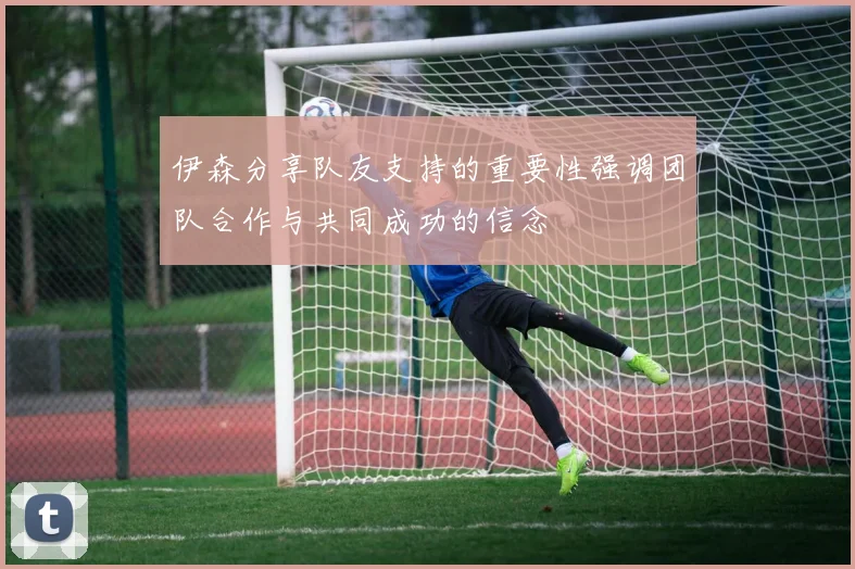伊森分享队友支持的重要性强调团队合作与共同成功的信念