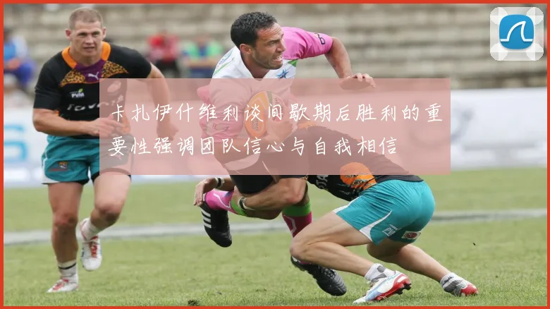 卡扎伊什维利谈间歇期后胜利的重要性强调团队信心与自我相信