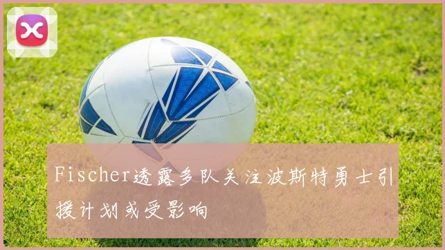 Fischer透露多队关注波斯特勇士引援计划或受影响