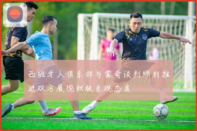 西班牙人俱乐部与蒙奇谈判顺利推进双方展现积极乐观态度