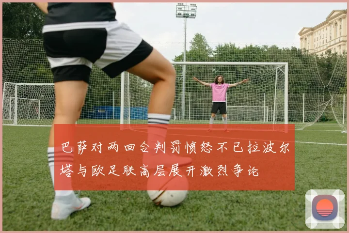巴萨对两回合判罚愤怒不已拉波尔塔与欧足联高层展开激烈争论