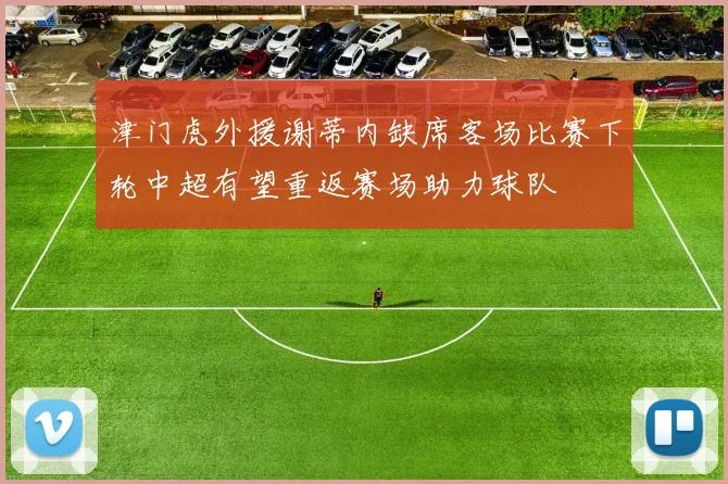 津门虎外援谢蒂内缺席客场比赛下轮中超有望重返赛场助力球队