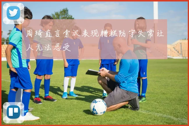 周琦直言索汉表现糟糕防守失常让人无法忍受