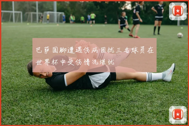 巴萨国脚遭遇伤病困扰三名球员在世界杯中受伤情况堪忧