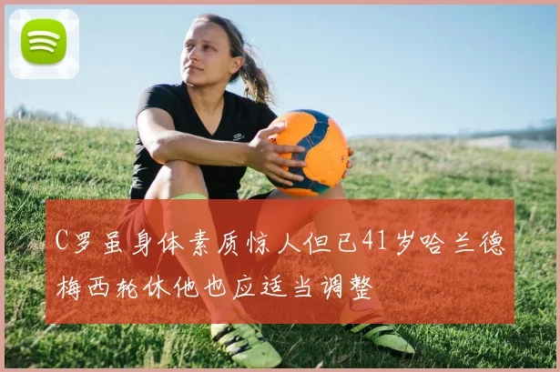 C罗虽身体素质惊人但已41岁哈兰德梅西轮休他也应适当调整