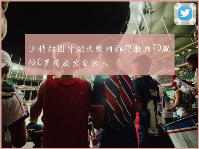 沙特财团计划收购利雅得胜利70股份C罗将成为合伙人