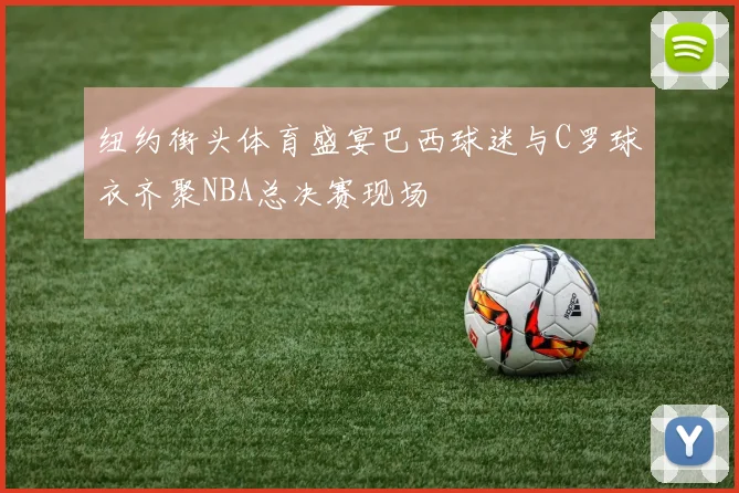 纽约街头体育盛宴巴西球迷与C罗球衣齐聚NBA总决赛现场