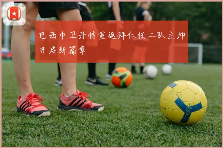 巴西中卫丹特重返拜仁任二队主帅开启新篇章