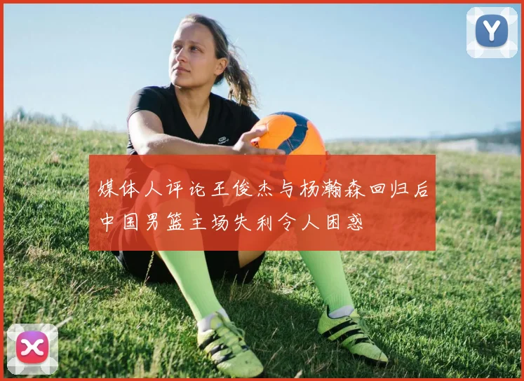 媒体人评论王俊杰与杨瀚森回归后中国男篮主场失利令人困惑